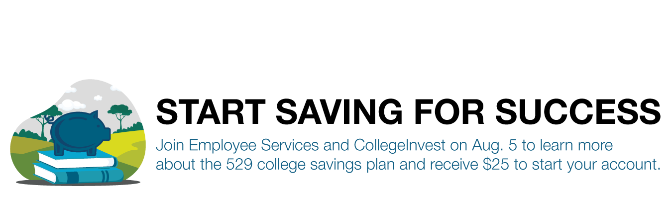 START SAVING FOR SUCCESS. Join Employee Services and CollegeInvest on Aug. 5 to learn more  about the 529 college savings plan and receive $25 to start your account. 