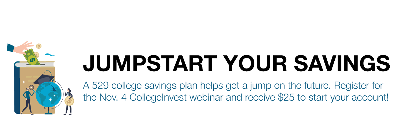 JUMPSTART YOUR SAVINGS. A 529 college savings plan helps get a jump on the future. Register for the Nov. 4 CollegeInvest webinar and receive $25 to start your account!