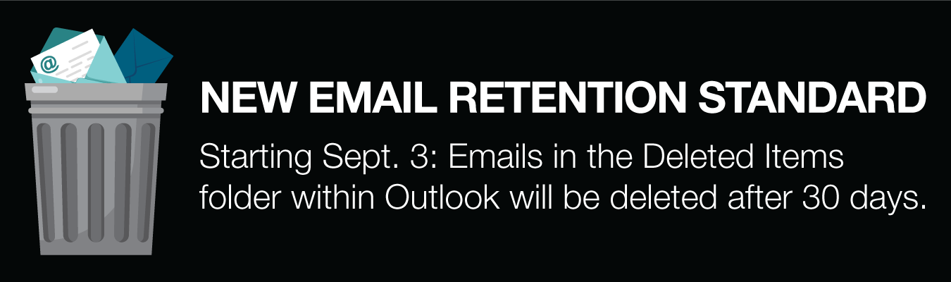 NEW EMAIL RETENTION STANDARD. Starting Sept. 3: Emails in the Deleted Items folder within Outlook will be deleted after 30 days.