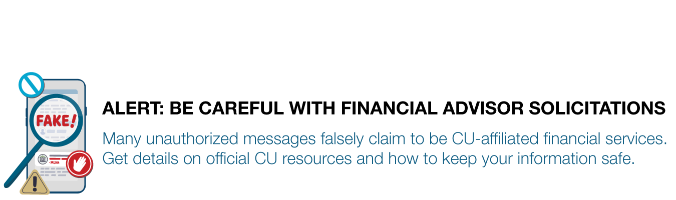 ALERT: BE CAREFUL WITH FINANCIAL ADVISOR SOLICITATIONS. Many unauthorized messages falsely claim to be CU-affiliated financial services. Get details on official CU resources and how to keep your information safe.