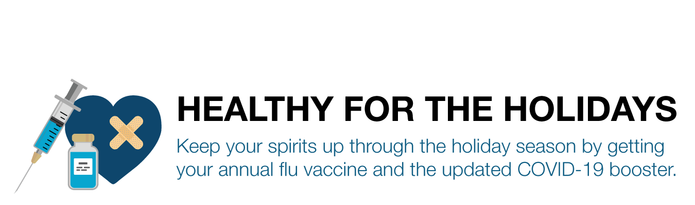 HEALTHY FOR THE HOLIDAYS. Keep your spirits up through the holiday season by getting  your annual flu vaccine and the updated COVID-19 booster.