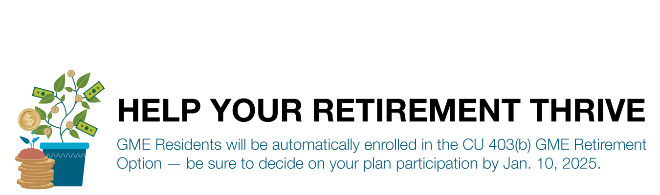 HELP YOUR RETIREMENT THRIVE. GME Residents will be automatically enrolled in the CU 403(b) GME Retirement Option — be sure to decide on your plan participation by Jan. 10, 2025. 