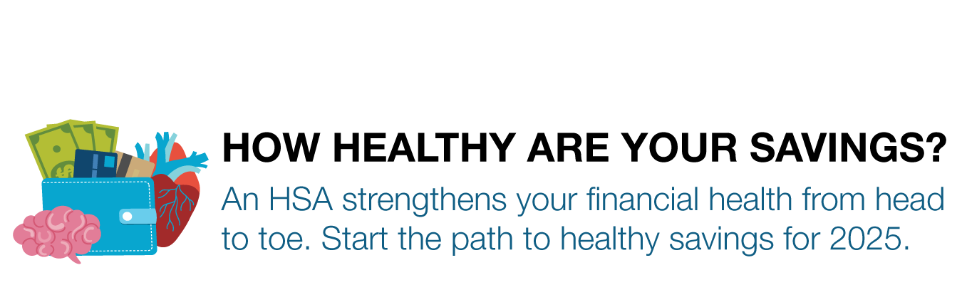 HOW HEALTHY ARE YOUR SAVINGS? An HSA strengthens your financial health from head  to toe. Start the path to healthy savings for 2025.