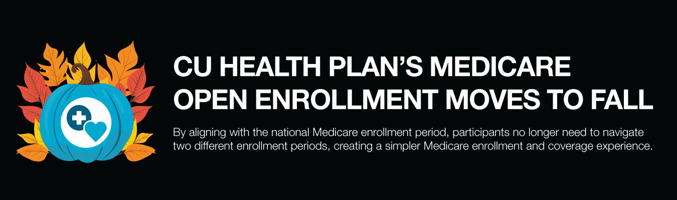 CU Health Plan’s Medicare Open Enrollment moves to fall. By aligning with the national Medicare enrollment period, participants no longer need to navigate two different enrollment periods, creating a simpler Medicare enrollment and coverage experi