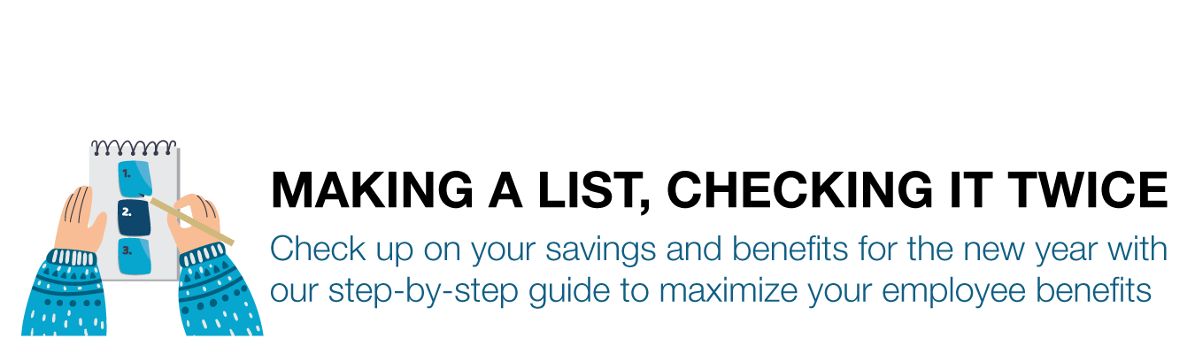 MAKING A LIST, CHECKING IT TWICE. Check up on your savings and benefits for the new year with  our step-by-step guide to maximize your employee benefits