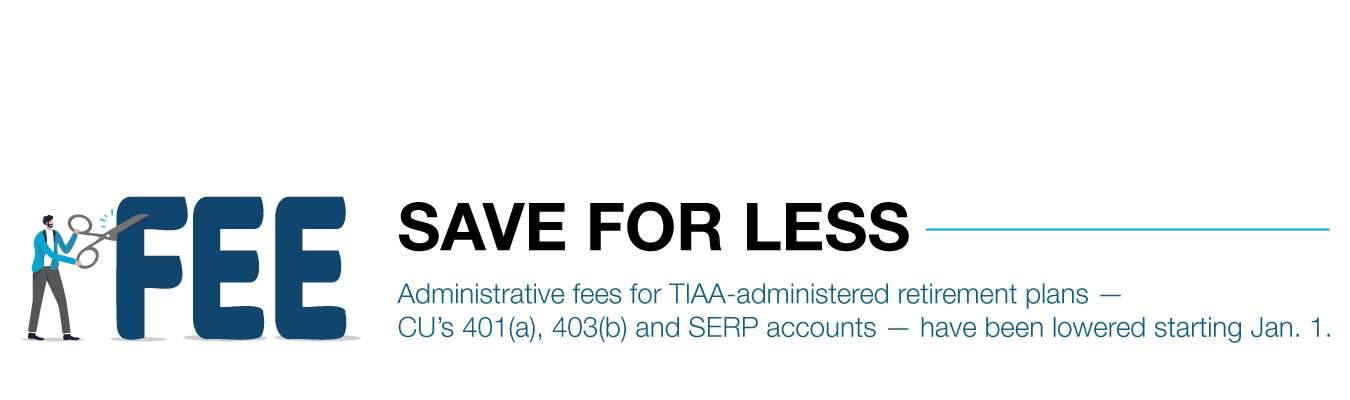 SAVE FOR LESS. Administrative fees for TIAA-administered retirement plans — CU’s 401(a), 403(b) and SERP accounts — have been lowered starting Jan. 1.