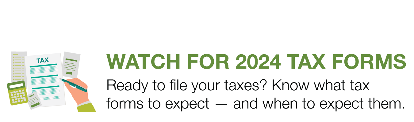 WATCH FOR 2024 TAX FORMS. Ready to file your taxes? Know what tax forms  to expect — and when to expect them.