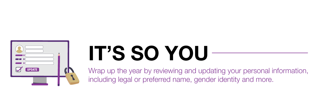 IT’S SO YOU. Wrap up the year by reviewing and updating your personal information, including legal or preferred name, gender identity and more.